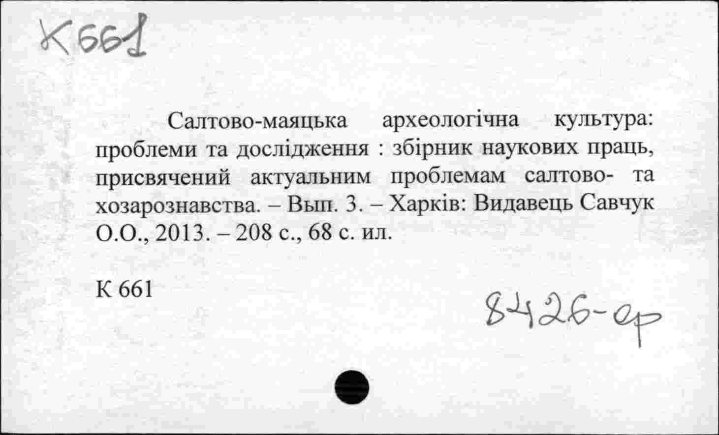 ﻿
Салтово-маяцька археологічна культура: проблеми та дослідження : збірник наукових праць, присвячений актуальним проблемам салтово- та хозарознавства. - Вьш. 3. - Харків: Видавець Савчук О.О., 2013.-208 с., 68 с. ил.
К 661
